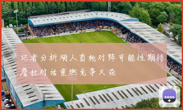 记者分析湖人首轮对阵可能性期待詹杜对话重燃竞争火花