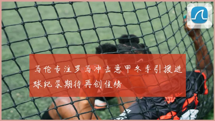 马伦专注罗马冲击意甲冬季引援进球纪录期待再创佳绩