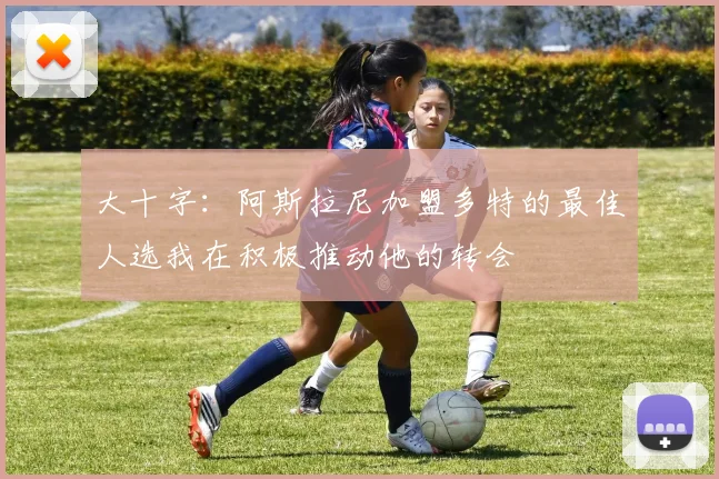 大十字：阿斯拉尼加盟多特的最佳人选我在积极推动他的转会