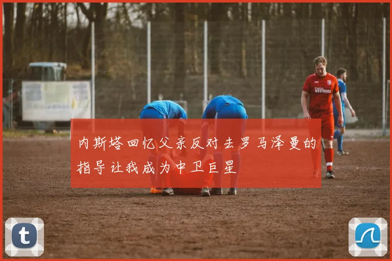 内斯塔回忆父亲反对去罗马泽曼的指导让我成为中卫巨星