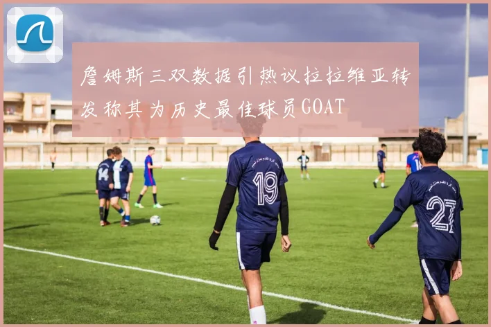 詹姆斯三双数据引热议拉拉维亚转发称其为历史最佳球员GOAT