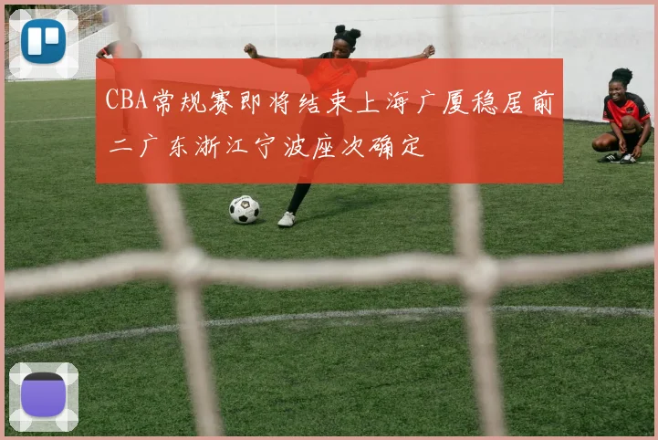 CBA常规赛即将结束上海广厦稳居前二广东浙江宁波座次确定