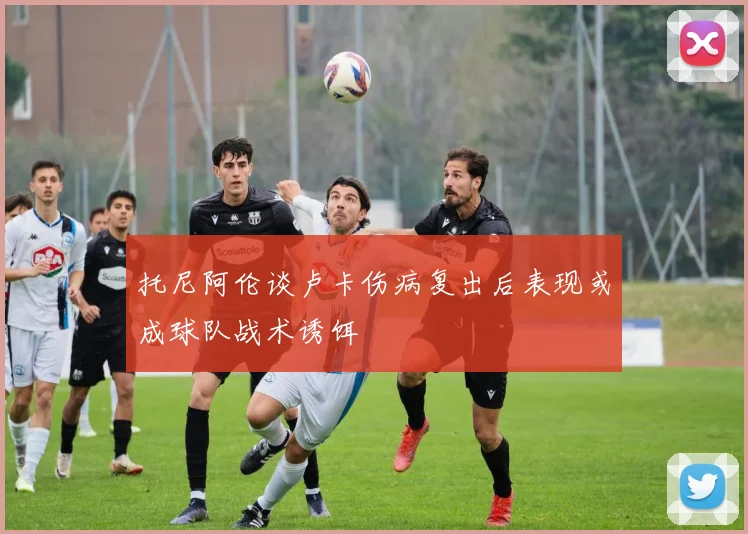 托尼阿伦谈卢卡伤病复出后表现或成球队战术诱饵
