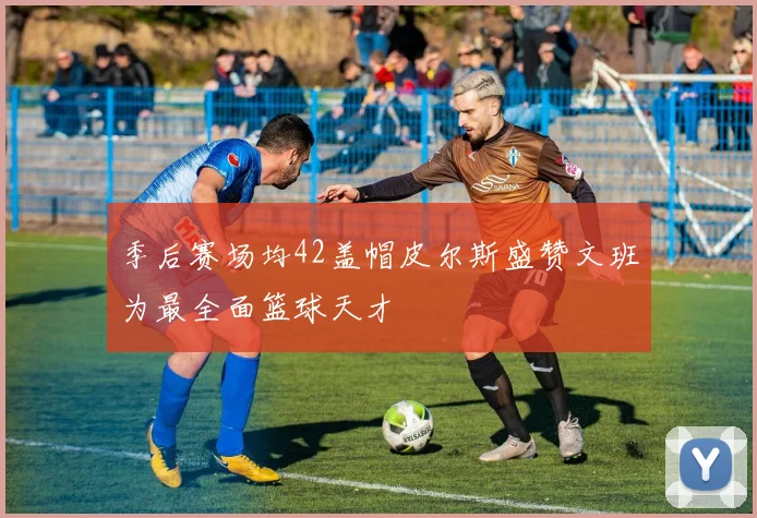 季后赛场均42盖帽皮尔斯盛赞文班为最全面篮球天才