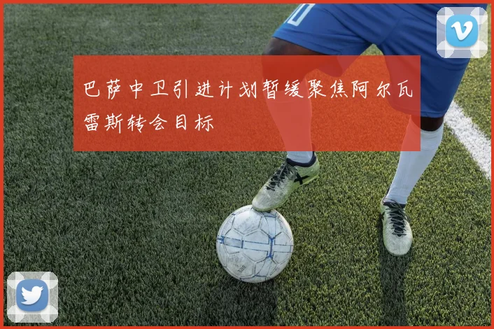 巴萨中卫引进计划暂缓聚焦阿尔瓦雷斯转会目标