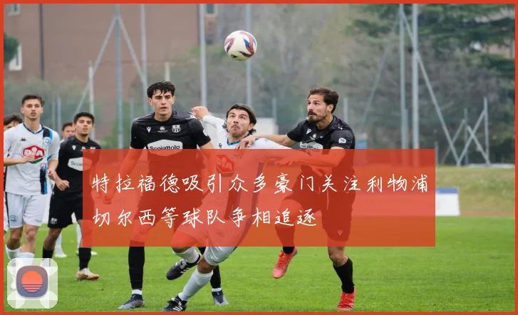 特拉福德吸引众多豪门关注利物浦切尔西等球队争相追逐