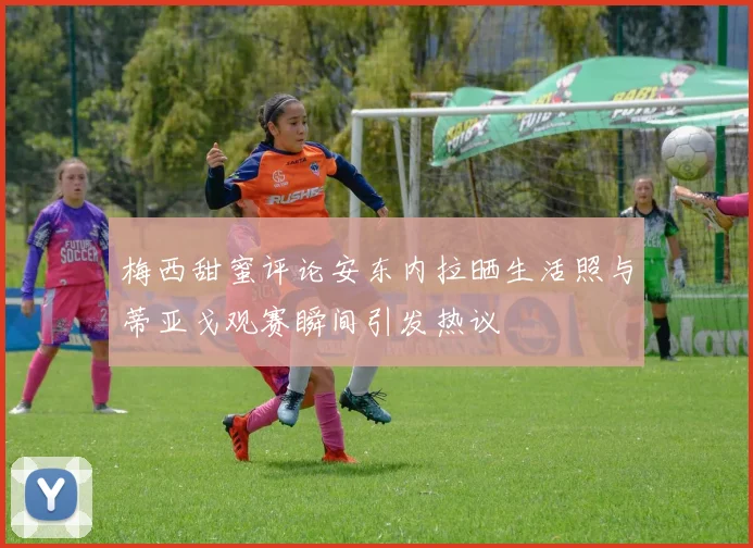 梅西甜蜜评论安东内拉晒生活照与蒂亚戈观赛瞬间引发热议