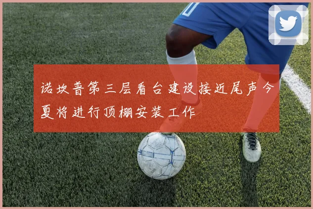 诺坎普第三层看台建设接近尾声今夏将进行顶棚安装工作