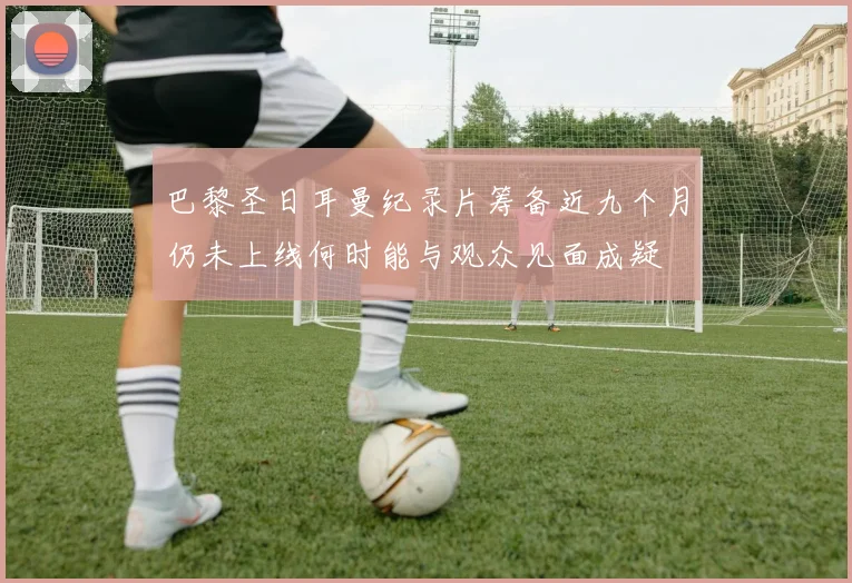 巴黎圣日耳曼纪录片筹备近九个月仍未上线何时能与观众见面成疑