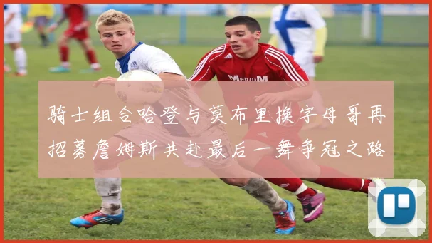 骑士组合哈登与莫布里换字母哥再招募詹姆斯共赴最后一舞争冠之路