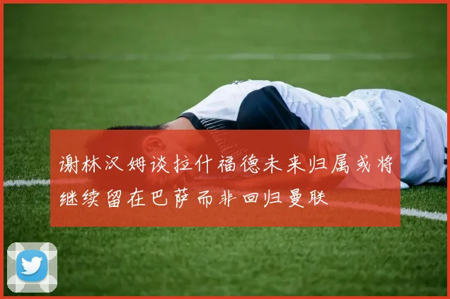 谢林汉姆谈拉什福德未来归属或将继续留在巴萨而非回归曼联