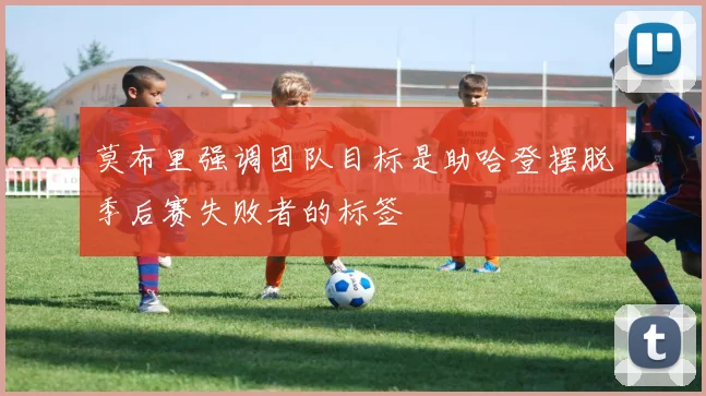 莫布里强调团队目标是助哈登摆脱季后赛失败者的标签
