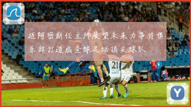 迈阿密新任主帅展望未来力争将俱乐部打造成全球足坛顶尖球队