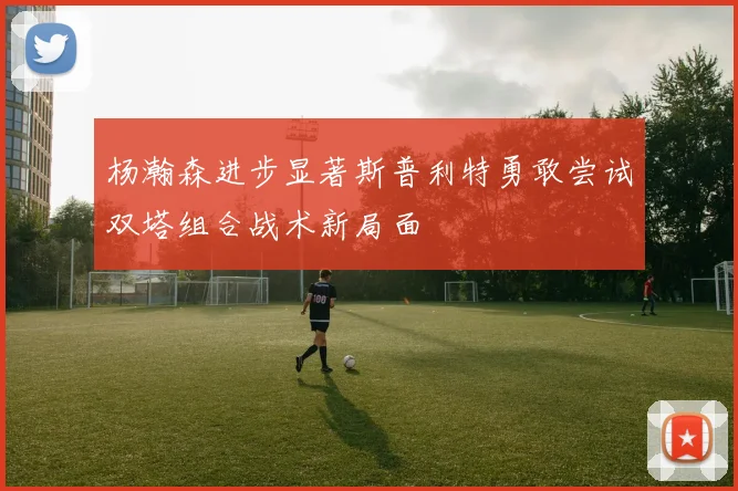 杨瀚森进步显著斯普利特勇敢尝试双塔组合战术新局面