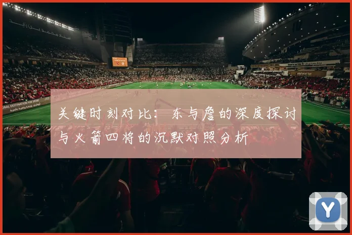 关键时刻对比：东与詹的深度探讨与火箭四将的沉默对照分析