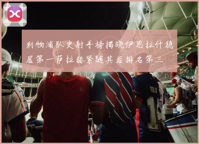 利物浦队史射手榜揭晓伊恩拉什稳居第一萨拉赫紧随其后排名第三