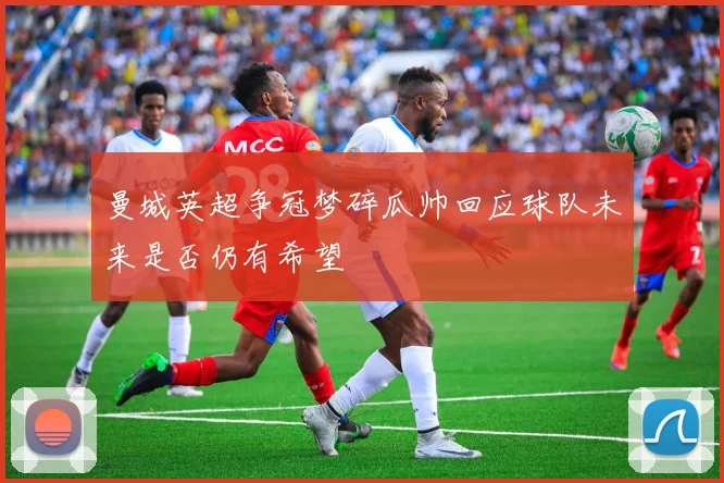 曼城英超争冠梦碎瓜帅回应球队未来是否仍有希望