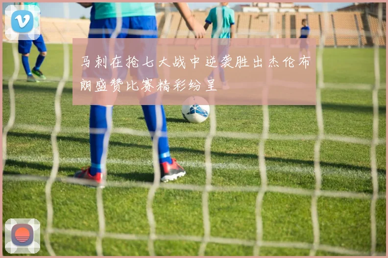 马刺在抢七大战中逆袭胜出杰伦布朗盛赞比赛精彩纷呈