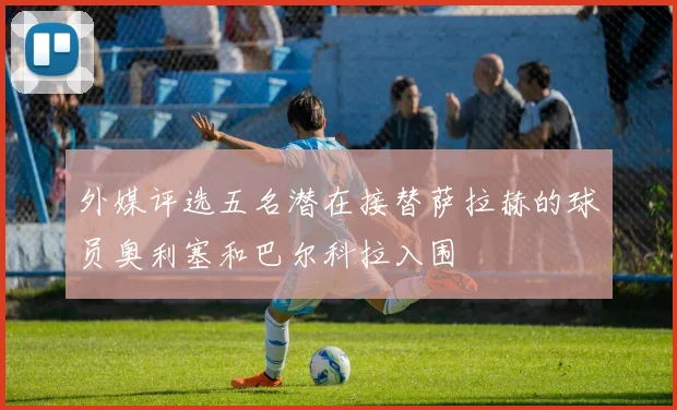 外媒评选五名潜在接替萨拉赫的球员奥利塞和巴尔科拉入围