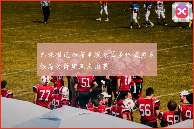 巴媒报道加布里埃尔因身体疲劳或缺席对阵埃及友谊赛