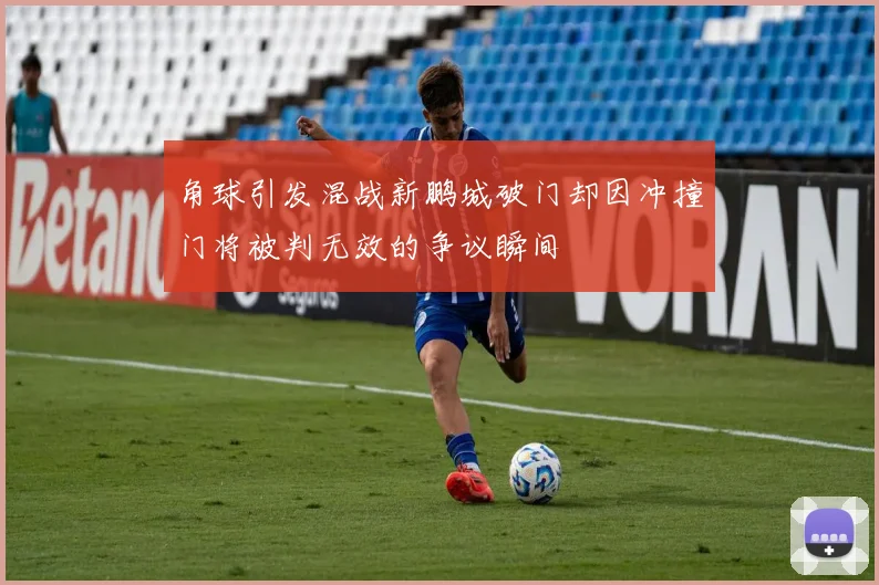 角球引发混战新鹏城破门却因冲撞门将被判无效的争议瞬间