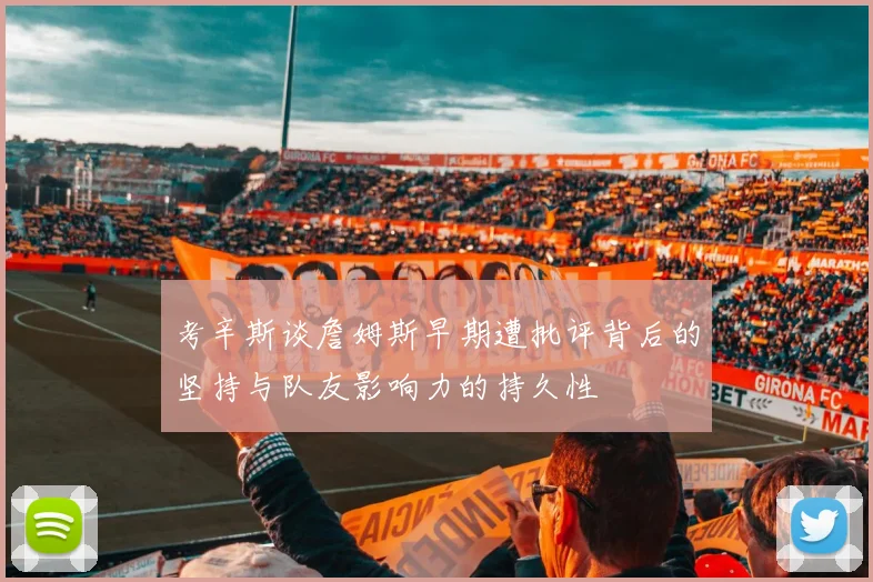 考辛斯谈詹姆斯早期遭批评背后的坚持与队友影响力的持久性