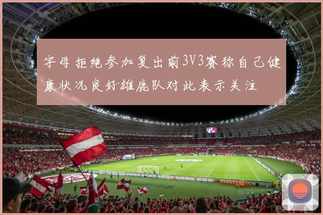 字母拒绝参加复出前3V3赛称自己健康状况良好雄鹿队对此表示关注