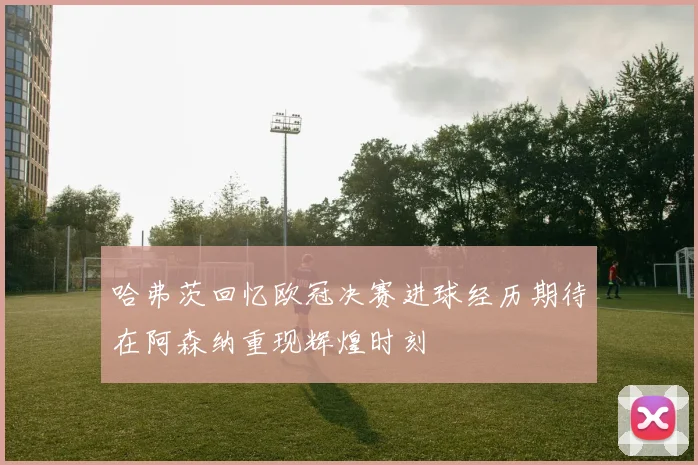 哈弗茨回忆欧冠决赛进球经历期待在阿森纳重现辉煌时刻