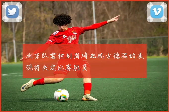 北京队需控制周琦犯规古德温的表现将决定比赛胜负