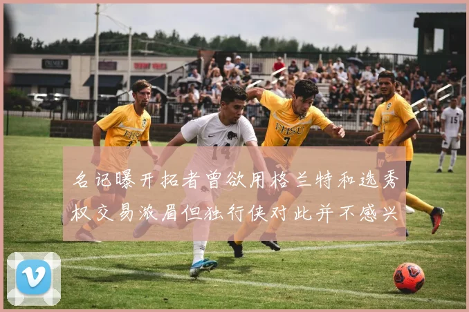 名记曝开拓者曾欲用格兰特和选秀权交易浓眉但独行侠对此并不感兴趣