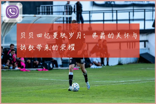 贝贝回忆曼联岁月：弗爵的关怀与执教带来的荣耀