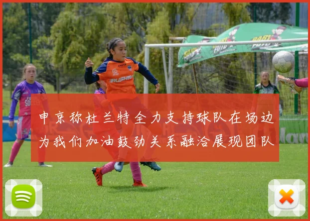 申京称杜兰特全力支持球队在场边为我们加油鼓劲关系融洽展现团队精神